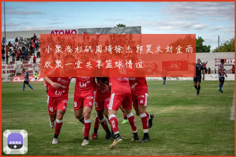 小聚洛杉矶周琦徐杰郭昊文刘金雨欢聚一堂共享篮球情谊