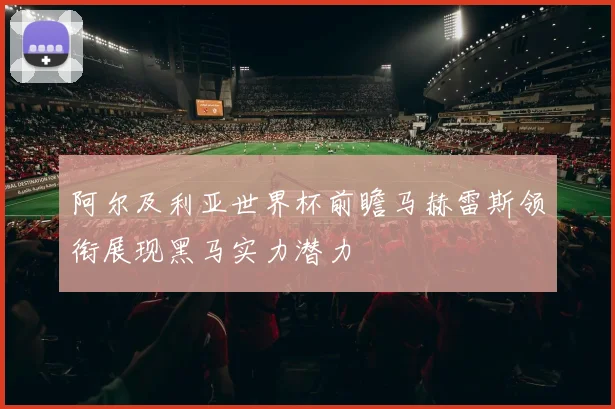 阿尔及利亚世界杯前瞻马赫雷斯领衔展现黑马实力潜力
