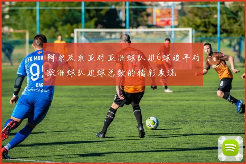 阿尔及利亚对亚洲球队进6球追平对欧洲球队进球总数的精彩表现