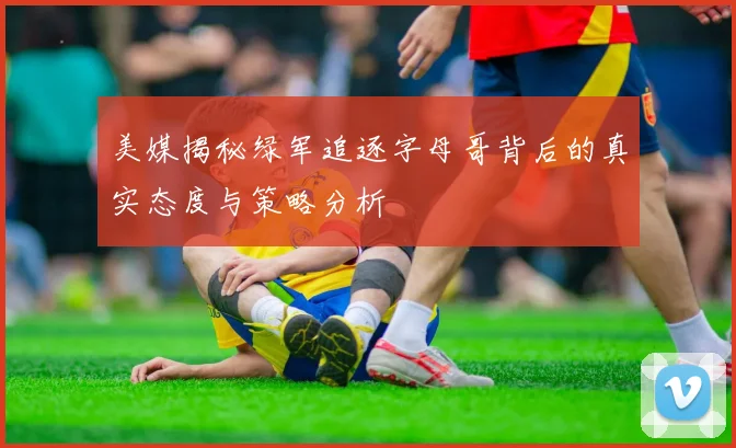 美媒揭秘绿军追逐字母哥背后的真实态度与策略分析