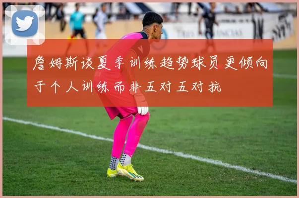 詹姆斯谈夏季训练趋势球员更倾向于个人训练而非五对五对抗
