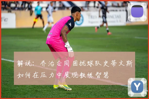 解说：乔治合同困扰球队史蒂文斯如何在压力中展现教练智慧