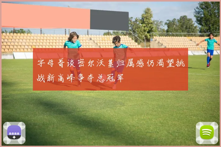 字母哥谈密尔沃基归属感仍渴望挑战新高峰争夺总冠军