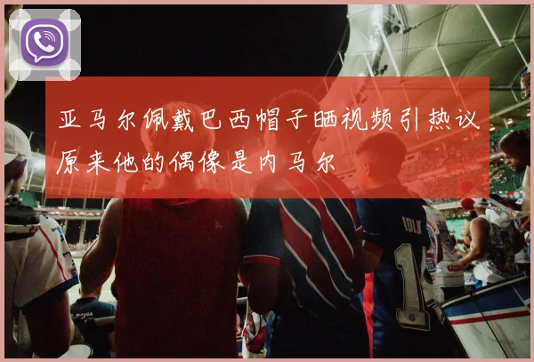 亚马尔佩戴巴西帽子晒视频引热议原来他的偶像是内马尔