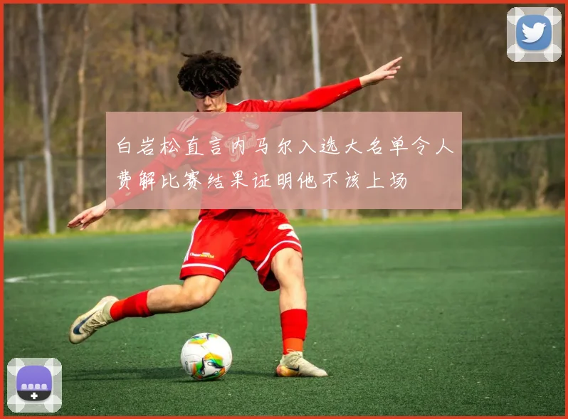 白岩松直言内马尔入选大名单令人费解比赛结果证明他不该上场