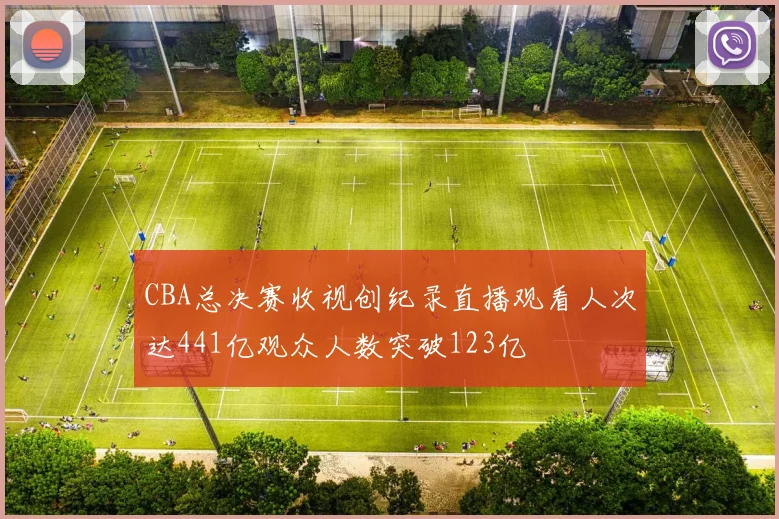 CBA总决赛收视创纪录直播观看人次达441亿观众人数突破123亿