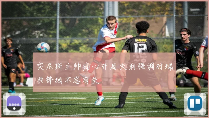 突尼斯主帅痛心开局失利强调对瑞典锋线不容有失