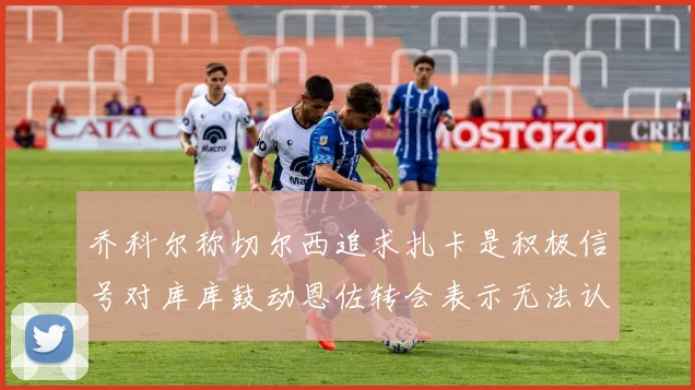 乔科尔称切尔西追求扎卡是积极信号对库库鼓动恩佐转会表示无法认同