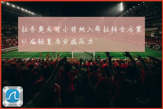 拉齐奥或将小将纳入希拉转会方案以减轻皇马分成压力